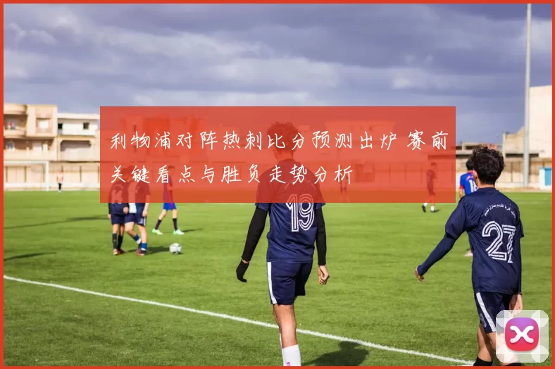 利物浦对阵热刺比分预测出炉 赛前关键看点与胜负走势分析