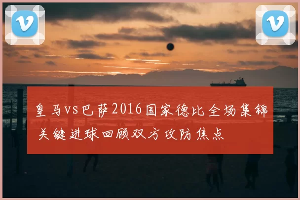 皇马vs巴萨2016国家德比全场集锦 关键进球回顾双方攻防焦点
