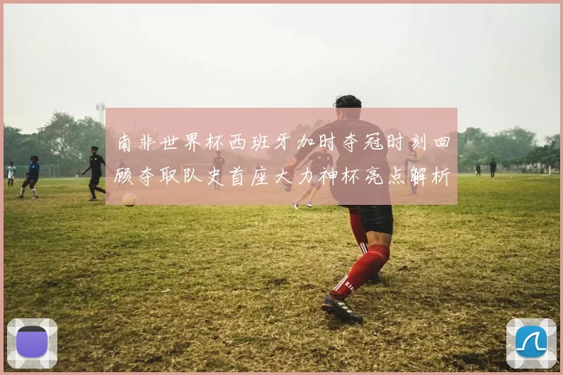 南非世界杯西班牙加时夺冠时刻回顾夺取队史首座大力神杯亮点解析