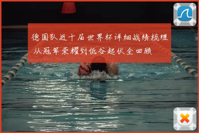 德国队近十届世界杯详细战绩梳理 从冠军荣耀到低谷起伏全回顾