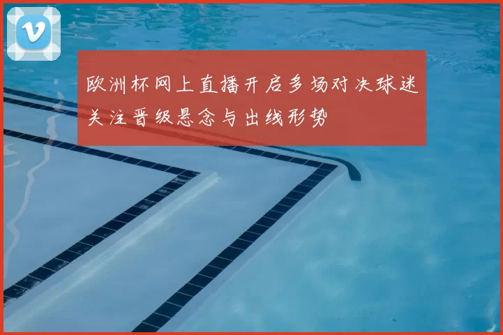 欧洲杯网上直播开启多场对决球迷关注晋级悬念与出线形势
