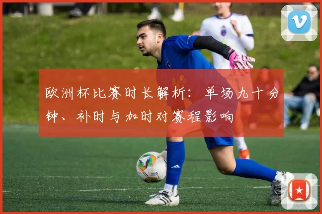 欧洲杯比赛时长解析：单场九十分钟、补时与加时对赛程影响