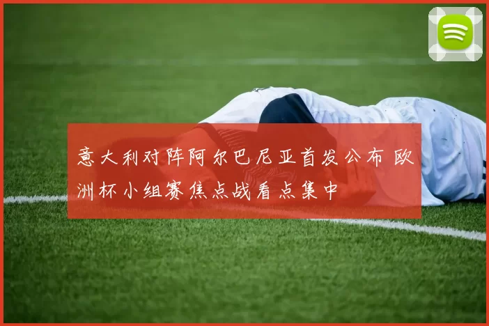 意大利对阵阿尔巴尼亚首发公布 欧洲杯小组赛焦点战看点集中