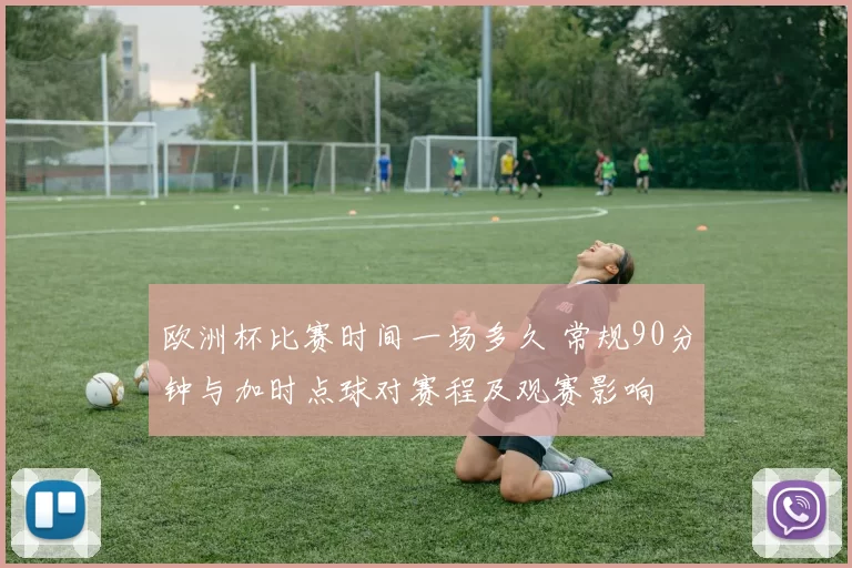 欧洲杯比赛时间一场多久 常规90分钟与加时点球对赛程及观赛影响
