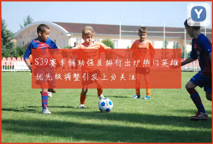 S39赛季辅助强度排行出炉热门英雄优先级调整引发上分关注