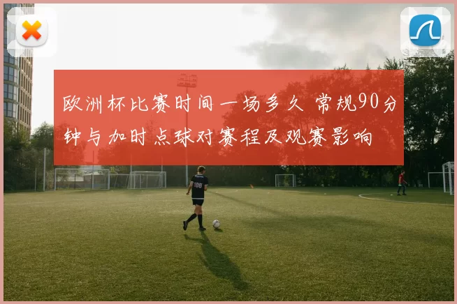 欧洲杯比赛时间一场多久 常规90分钟与加时点球对赛程及观赛影响