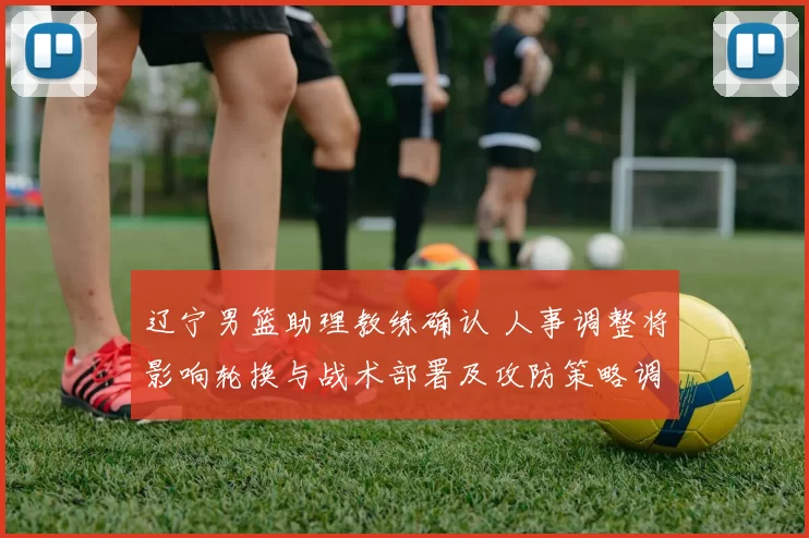 辽宁男篮助理教练确认 人事调整将影响轮换与战术部署及攻防策略调整看点