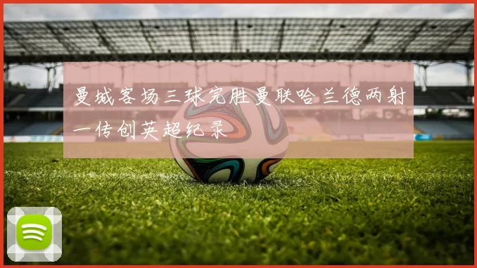 曼城客场三球完胜曼联哈兰德两射一传创英超纪录