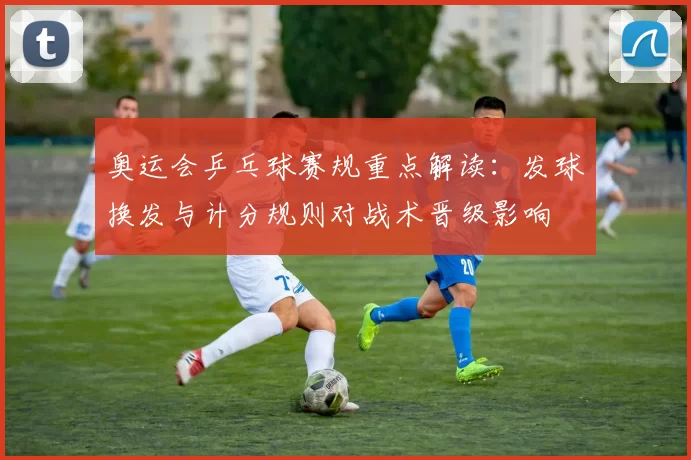 奥运会乒乓球赛规重点解读：发球换发与计分规则对战术晋级影响