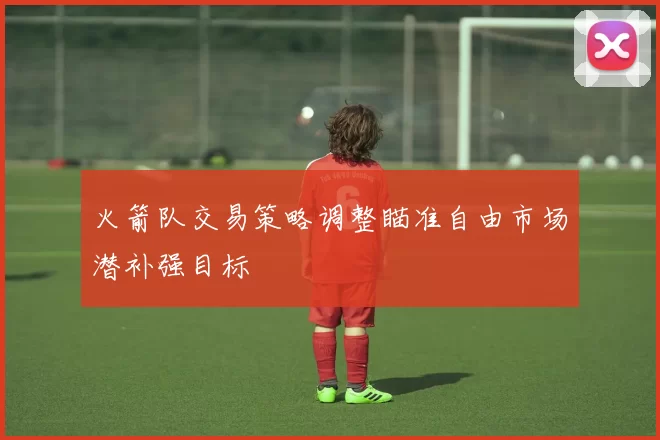 火箭队交易策略调整瞄准自由市场潜补强目标