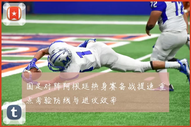 国足对阵阿根廷热身赛备战提速 重点考验防线与进攻效率