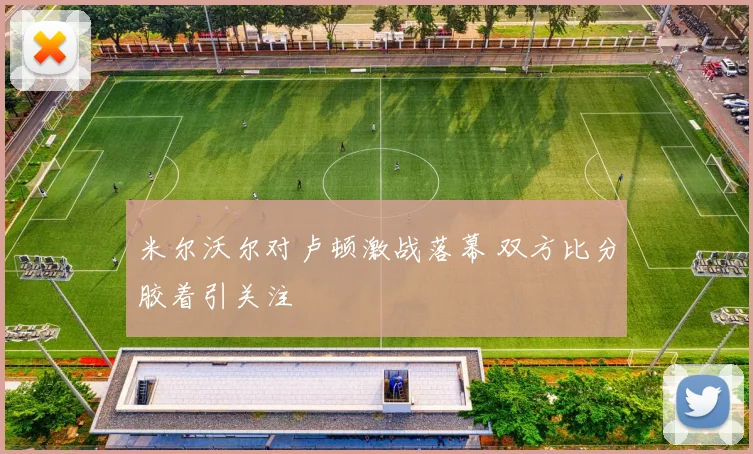 米尔沃尔对卢顿激战落幕 双方比分胶着引关注
