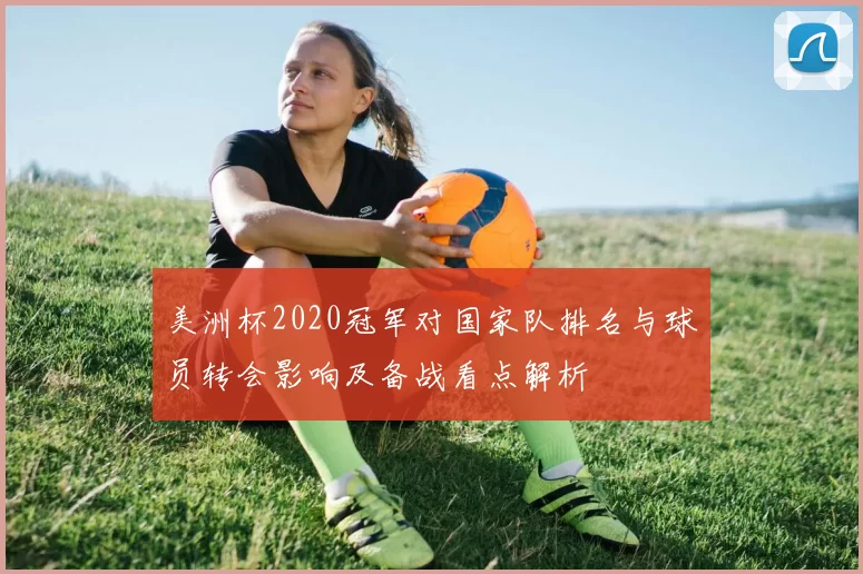 美洲杯2020冠军对国家队排名与球员转会影响及备战看点解析