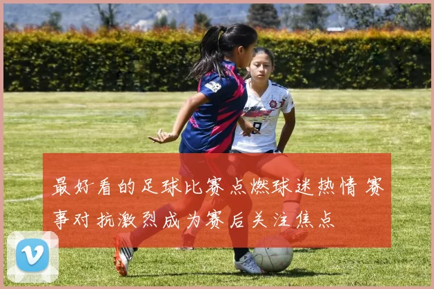最好看的足球比赛点燃球迷热情 赛事对抗激烈成为赛后关注焦点