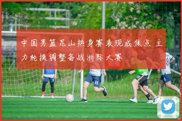 中国男篮昆山热身赛表现成焦点 主力轮换调整备战洲际大赛