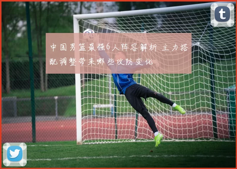 中国男篮最强6人阵容解析 主力搭配调整带来哪些攻防变化