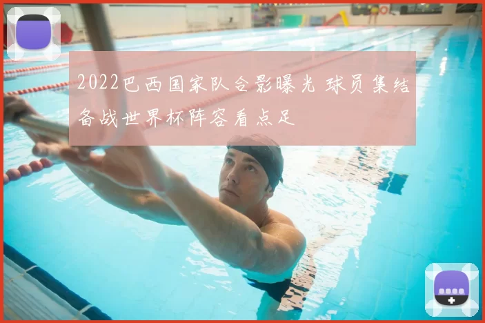 2022巴西国家队合影曝光 球员集结备战世界杯阵容看点足