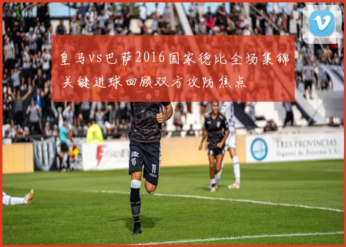 皇马vs巴萨2016国家德比全场集锦 关键进球回顾双方攻防焦点