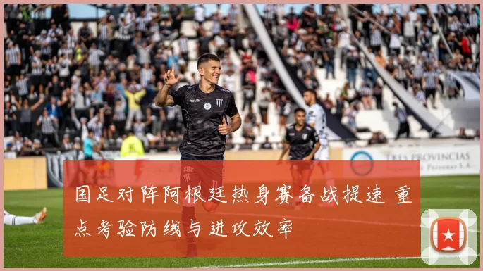 国足对阵阿根廷热身赛备战提速 重点考验防线与进攻效率