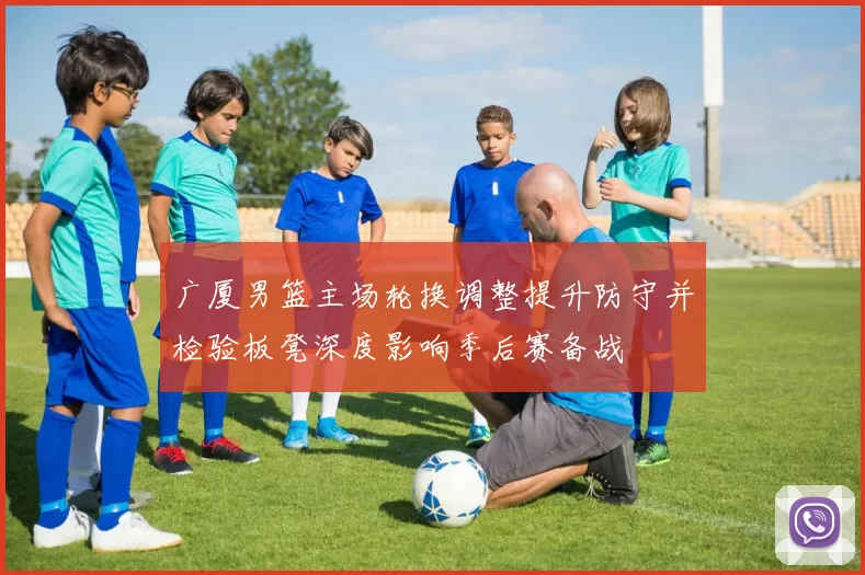 广厦男篮主场轮换调整提升防守并检验板凳深度影响季后赛备战