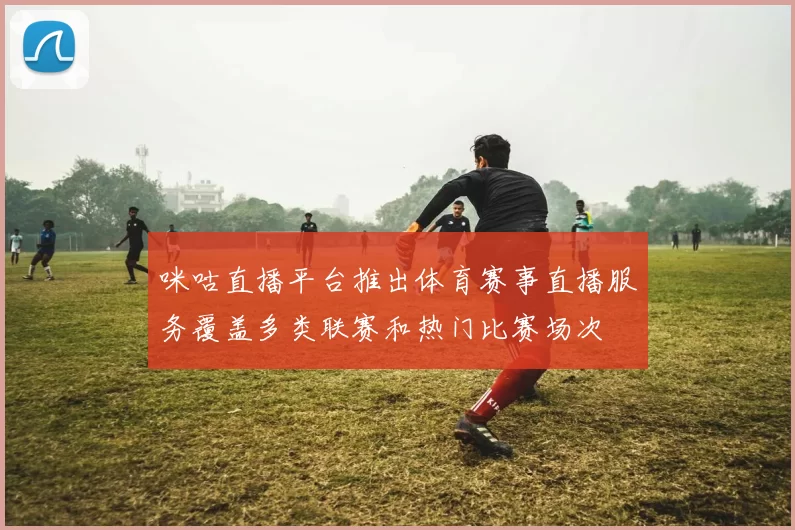 咪咕直播平台推出体育赛事直播服务覆盖多类联赛和热门比赛场次