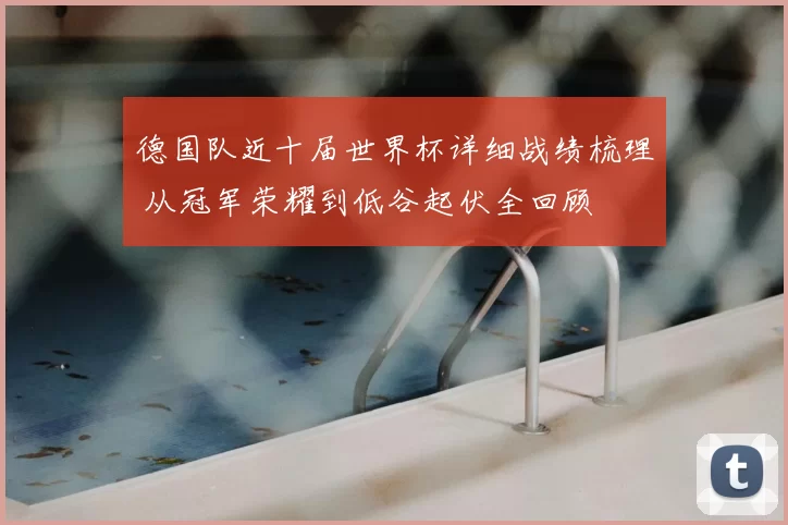 德国队近十届世界杯详细战绩梳理 从冠军荣耀到低谷起伏全回顾