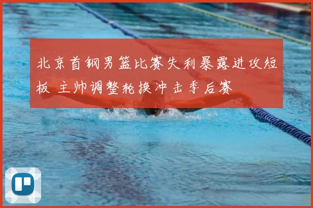 北京首钢男篮比赛失利暴露进攻短板 主帅调整轮换冲击季后赛