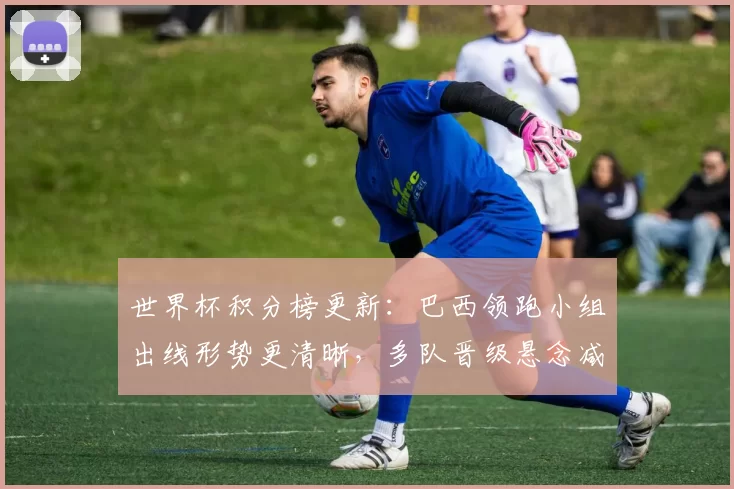 世界杯积分榜更新：巴西领跑小组出线形势更清晰，多队晋级悬念减少