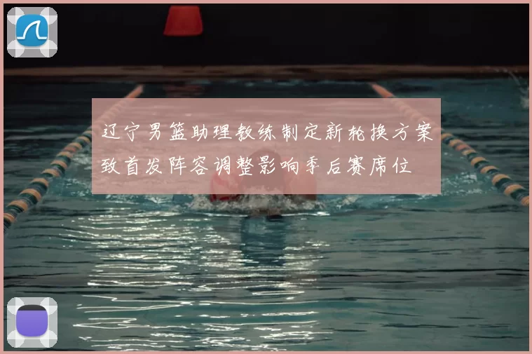 辽宁男篮助理教练制定新轮换方案致首发阵容调整影响季后赛席位