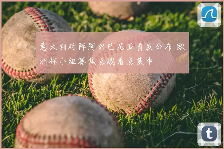 意大利对阵阿尔巴尼亚首发公布 欧洲杯小组赛焦点战看点集中