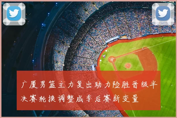广厦男篮主力复出助力险胜晋级半决赛轮换调整成季后赛新变量