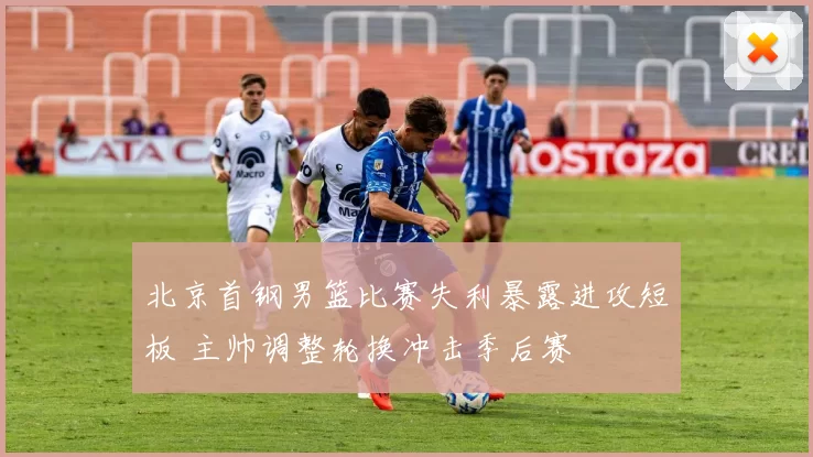 北京首钢男篮比赛失利暴露进攻短板 主帅调整轮换冲击季后赛