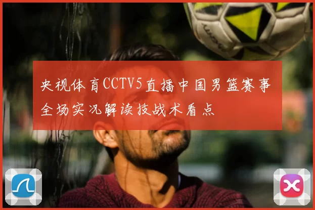 央视体育CCTV5直播中国男篮赛事 全场实况解读技战术看点