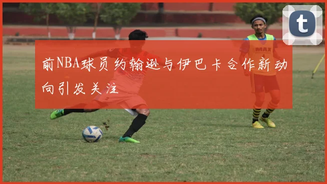 前NBA球员约翰逊与伊巴卡合作新动向引发关注