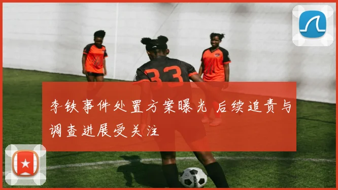 李铁事件处置方案曝光 后续追责与调查进展受关注