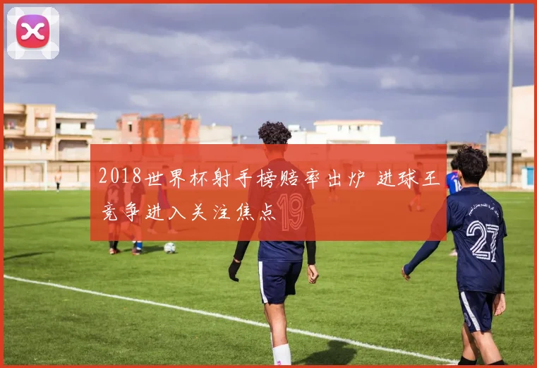 2018世界杯射手榜赔率出炉 进球王竞争进入关注焦点
