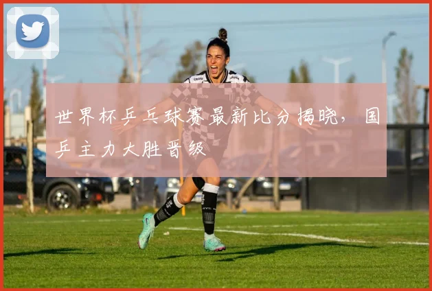 世界杯乒乓球赛最新比分揭晓，国乒主力大胜晋级