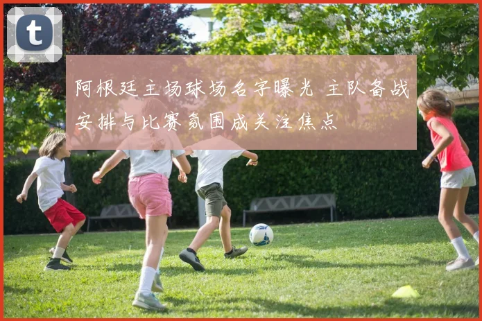 阿根廷主场球场名字曝光 主队备战安排与比赛氛围成关注焦点