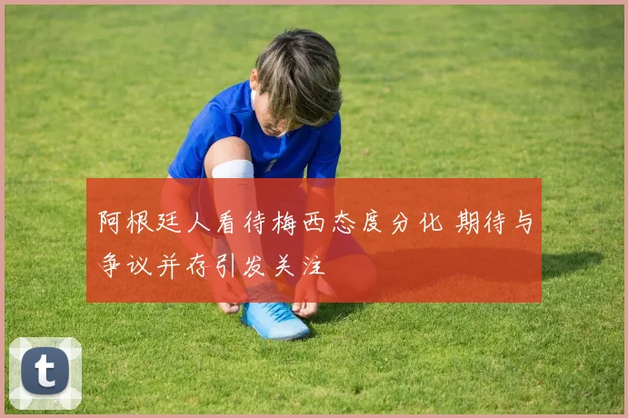 阿根廷人看待梅西态度分化 期待与争议并存引发关注