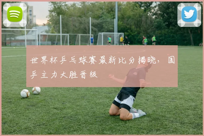 世界杯乒乓球赛最新比分揭晓，国乒主力大胜晋级