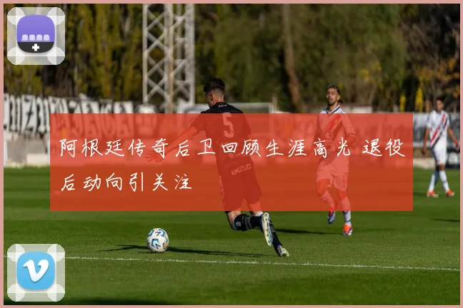 阿根廷传奇后卫回顾生涯高光 退役后动向引关注