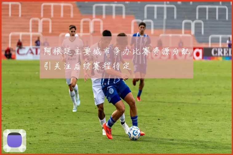 阿根廷主要城市争办比赛资源分配引关注后续赛程待定