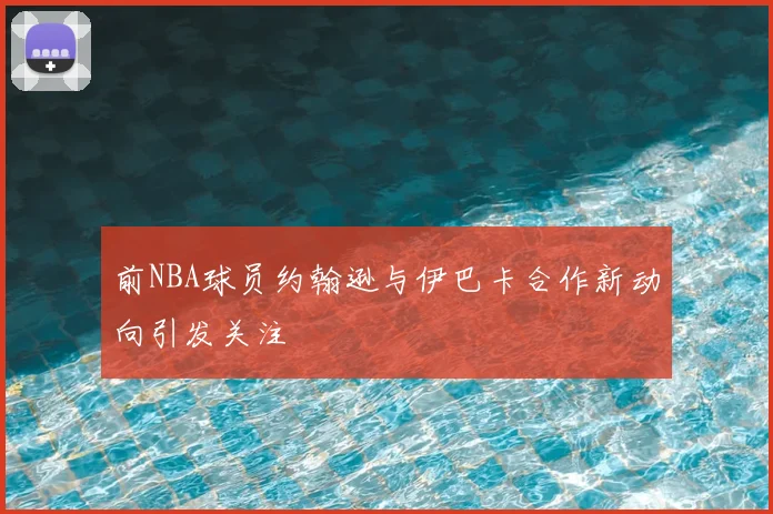 前NBA球员约翰逊与伊巴卡合作新动向引发关注