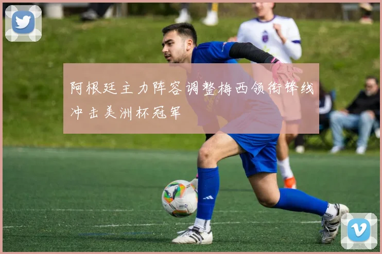 阿根廷主力阵容调整梅西领衔锋线冲击美洲杯冠军