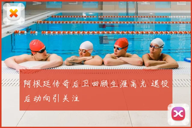 阿根廷传奇后卫回顾生涯高光 退役后动向引关注